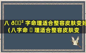 八 🌲 字命理适合整容皮肤变好（八字命 ☘ 理适合整容皮肤变好的女生吗）